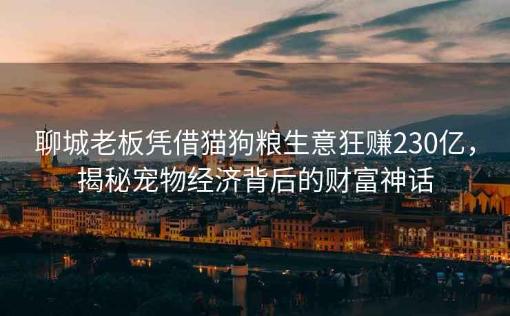聊城老板憑借貓狗糧生意狂賺230億，揭秘寵物經濟背后的財富神話