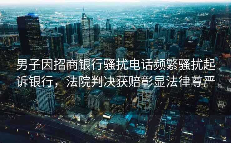 男子因招商銀行騷擾電話頻繁騷擾起訴銀行，法院判決獲賠彰顯法律尊嚴(yán)