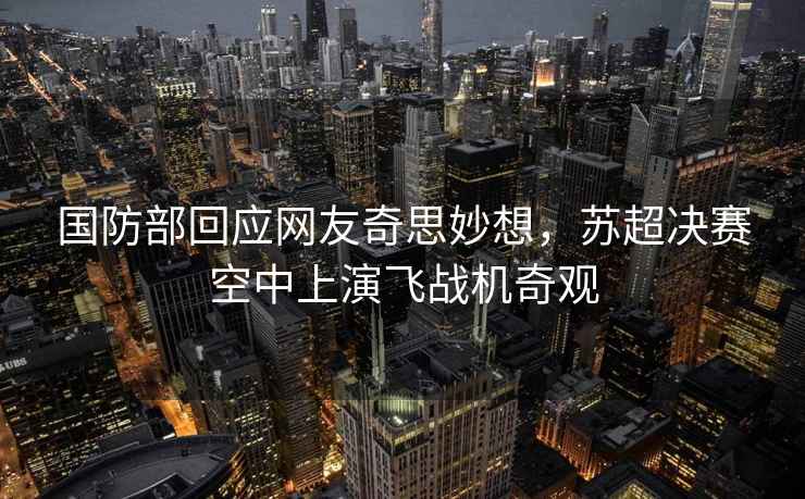 國防部回應網(wǎng)友奇思妙想，蘇超決賽空中上演飛戰(zhàn)機奇觀