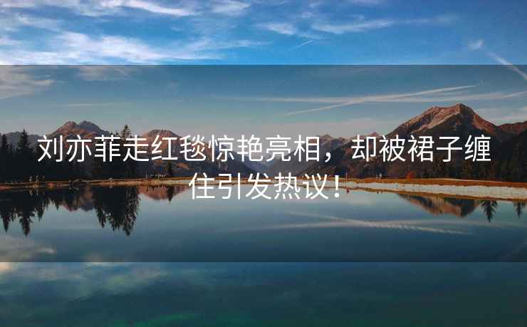 劉亦菲走紅毯驚艷亮相，卻被裙子纏住引發熱議！