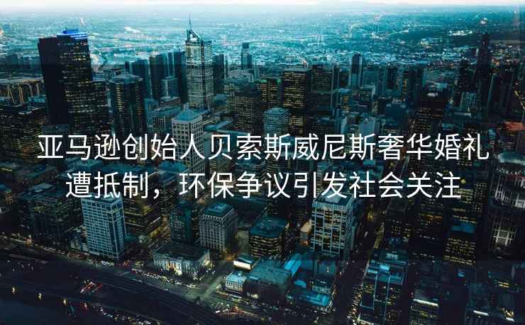 亞馬遜創(chuàng)始人貝索斯威尼斯奢華婚禮遭抵制，環(huán)保爭議引發(fā)社會關注