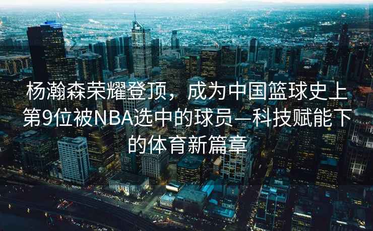 楊瀚森榮耀登頂，成為中國籃球史上第9位被NBA選中的球員—科技賦能下的體育新篇章