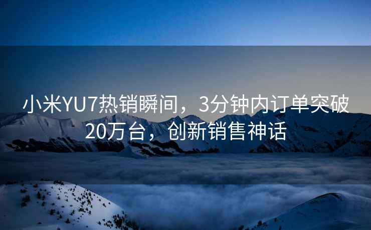 小米YU7熱銷瞬間，3分鐘內訂單突破20萬臺，創新銷售神話