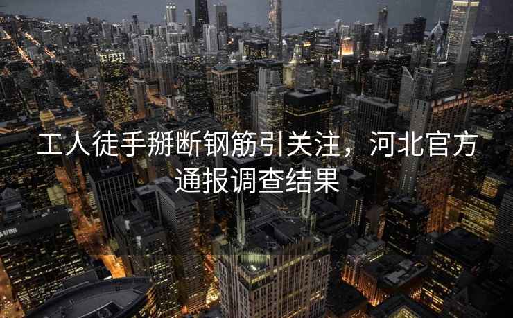 工人徒手掰斷鋼筋引關注，河北官方通報調查結果
