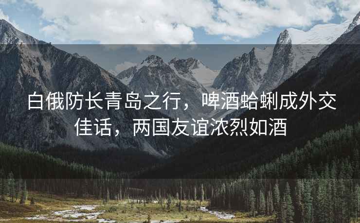 白俄防長青島之行，啤酒蛤蜊成外交佳話，兩國友誼濃烈如酒