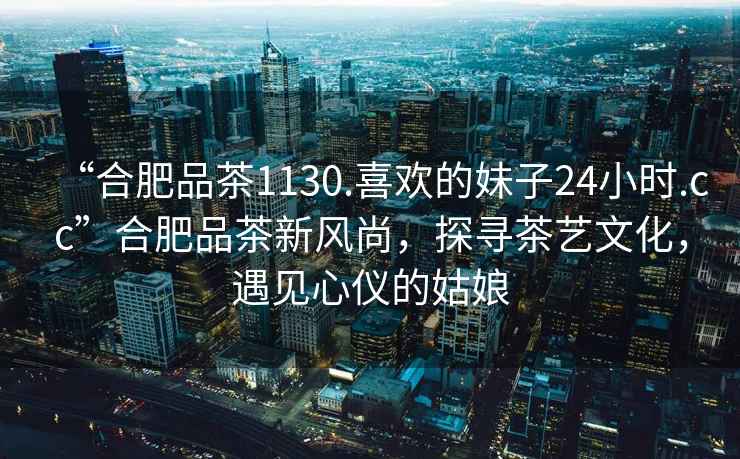 “合肥品茶1130.喜歡的妹子24小時.cc”合肥品茶新風尚，探尋茶藝文化，遇見心儀的姑娘