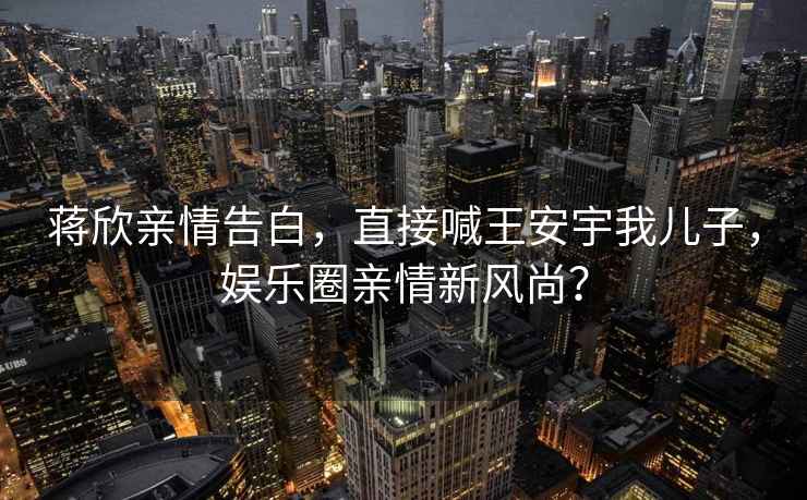 蔣欣親情告白，直接喊王安宇我兒子，娛樂圈親情新風尚？