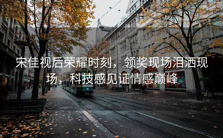 宋佳視后榮耀時刻，領獎現場淚灑現場，科技感見證情感巔峰