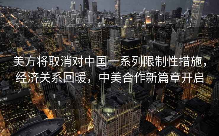美方將取消對中國一系列限制性措施，經濟關系回暖，中美合作新篇章開啟