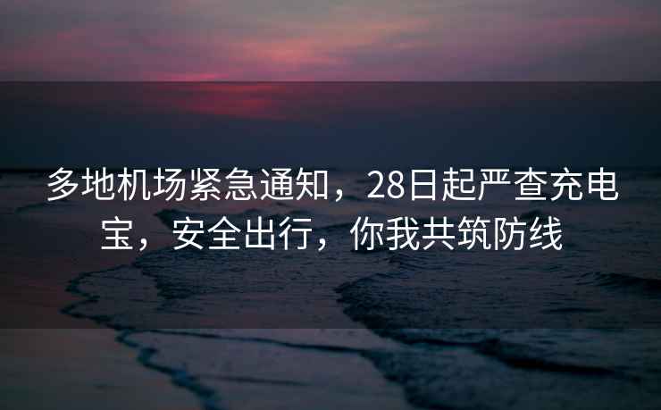 多地機場緊急通知，28日起嚴查充電寶，安全出行，你我共筑防線