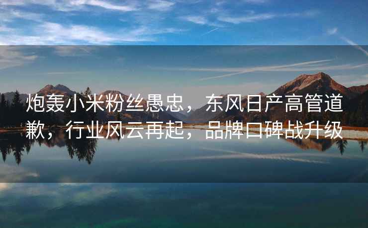 炮轟小米粉絲愚忠，東風日產高管道歉，行業風云再起，品牌口碑戰升級