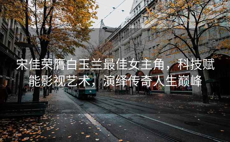 宋佳榮膺白玉蘭最佳女主角，科技賦能影視藝術，演繹傳奇人生巔峰