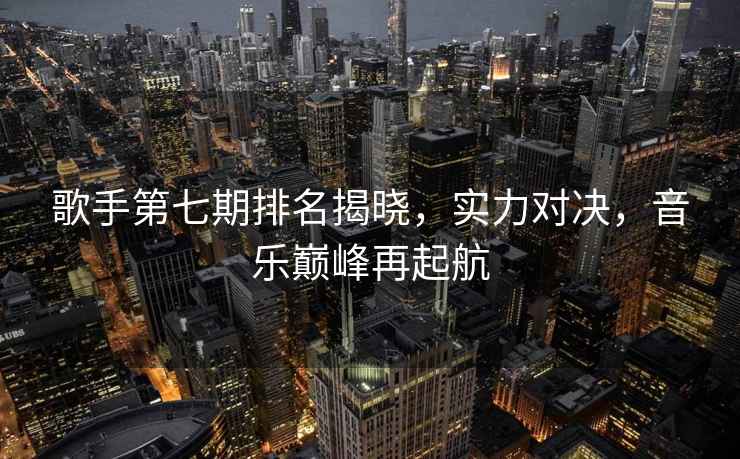 歌手第七期排名揭曉，實力對決，音樂巔峰再起航