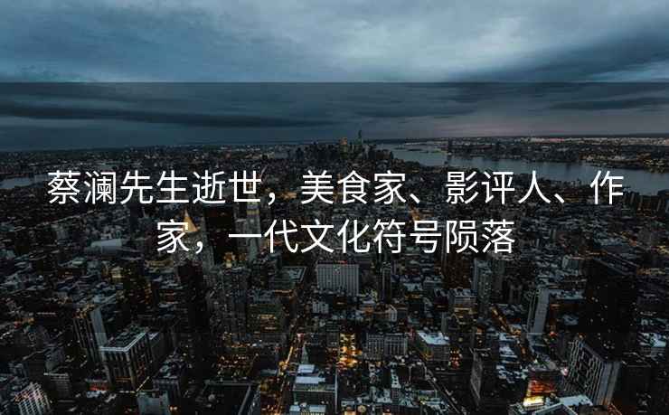 蔡瀾先生逝世，美食家、影評人、作家，一代文化符號隕落