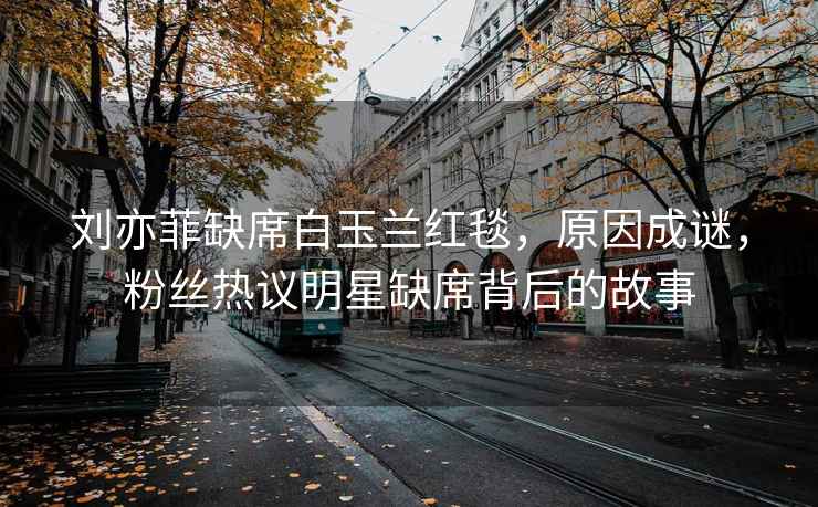 劉亦菲缺席白玉蘭紅毯，原因成謎，粉絲熱議明星缺席背后的故事
