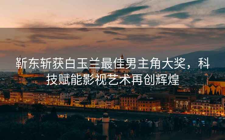 靳東斬獲白玉蘭最佳男主角大獎，科技賦能影視藝術再創輝煌