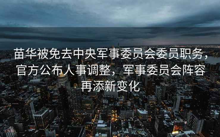苗華被免去中央軍事委員會委員職務，官方公布人事調整，軍事委員會陣容再添新變化