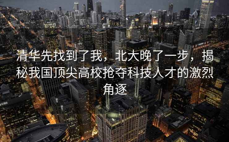 清華先找到了我，北大晚了一步，揭秘我國頂尖高校搶奪科技人才的激烈角逐