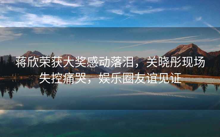 蔣欣榮獲大獎感動落淚，關曉彤現(xiàn)場失控痛哭，娛樂圈友誼見證