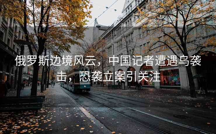 俄羅斯邊境風云，中國記者遭遇烏襲擊，恐襲立案引關注
