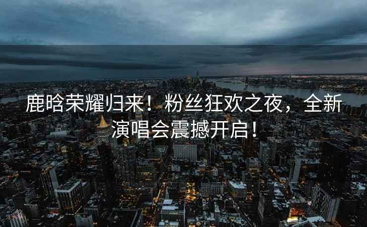 鹿晗榮耀歸來！粉絲狂歡之夜，全新演唱會震撼開啟！