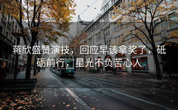 蔣欣盛贊演技，回應早該拿獎了，砥礪前行，星光不負苦心人
