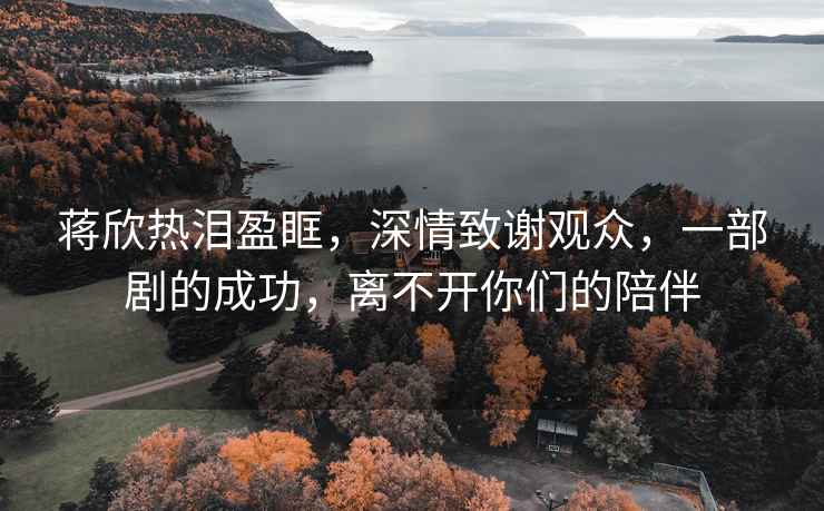 蔣欣熱淚盈眶，深情致謝觀眾，一部劇的成功，離不開你們的陪伴
