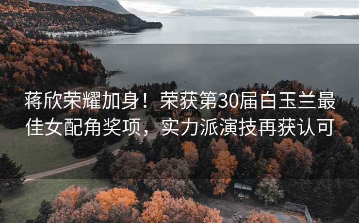 蔣欣榮耀加身！榮獲第30屆白玉蘭最佳女配角獎項，實力派演技再獲認可