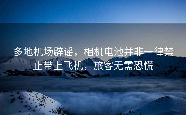 多地機場辟謠，相機電池并非一律禁止帶上飛機，旅客無需恐慌