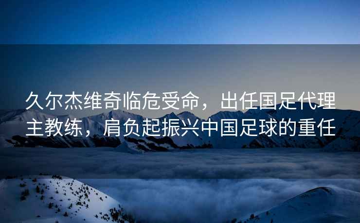 久爾杰維奇臨危受命，出任國足代理主教練，肩負起振興中國足球的重任