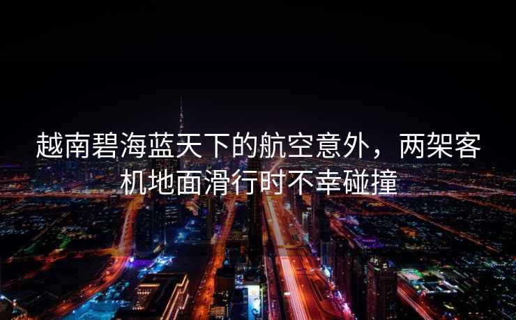 越南碧海藍天下的航空意外，兩架客機地面滑行時不幸碰撞