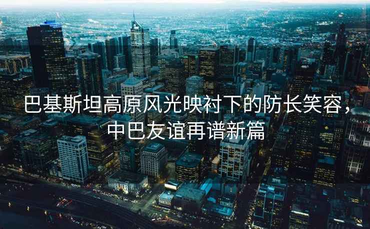 巴基斯坦高原風光映襯下的防長笑容，中巴友誼再譜新篇