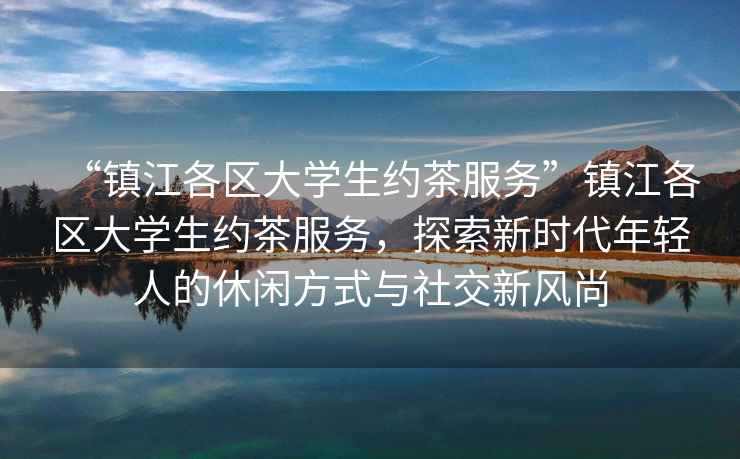 “鎮江各區大學生約茶服務”鎮江各區大學生約茶服務，探索新時代年輕人的休閑方式與社交新風尚