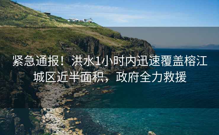 緊急通報！洪水1小時內迅速覆蓋榕江城區近半面積，政府全力救援