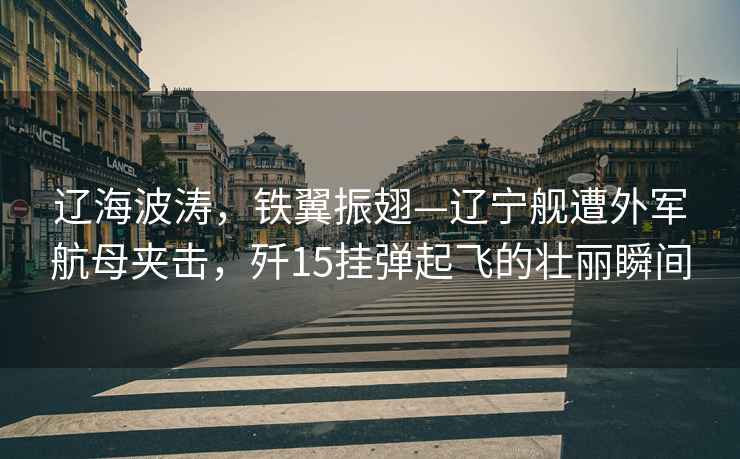 遼海波濤，鐵翼振翅—遼寧艦遭外軍航母夾擊，殲15掛彈起飛的壯麗瞬間