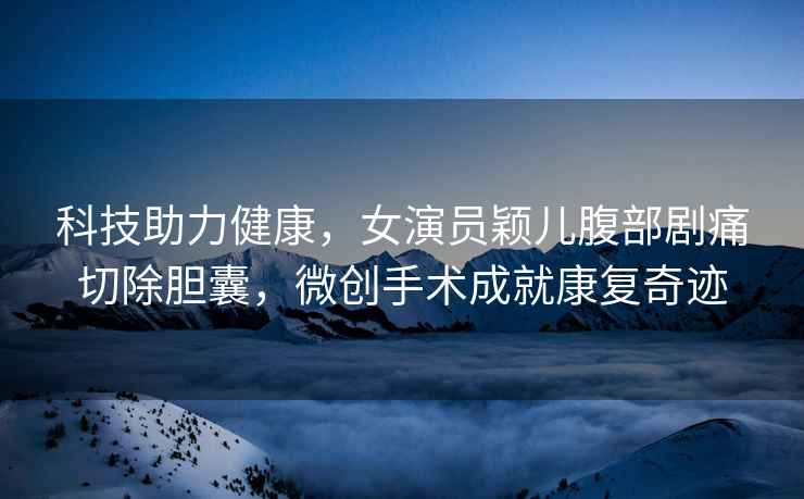 科技助力健康，女演員穎兒腹部劇痛切除膽囊，微創(chuàng)手術(shù)成就康復(fù)奇跡