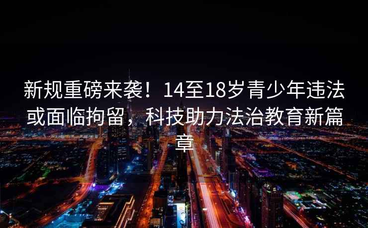 新規(guī)重磅來襲！14至18歲青少年違法或面臨拘留，科技助力法治教育新篇章