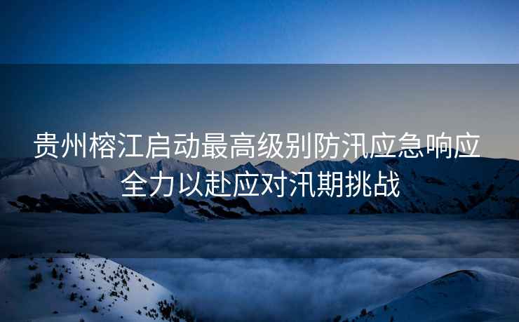 貴州榕江啟動最高級別防汛應急響應 全力以赴應對汛期挑戰