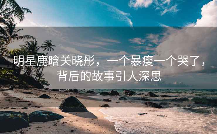 明星鹿晗關曉彤，一個暴瘦一個哭了，背后的故事引人深思