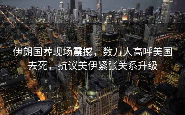 伊朗國葬現場震撼，數萬人高呼美國去死，抗議美伊緊張關系升級