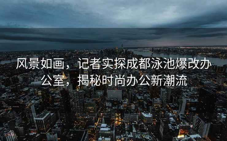 風景如畫，記者實探成都泳池爆改辦公室，揭秘時尚辦公新潮流