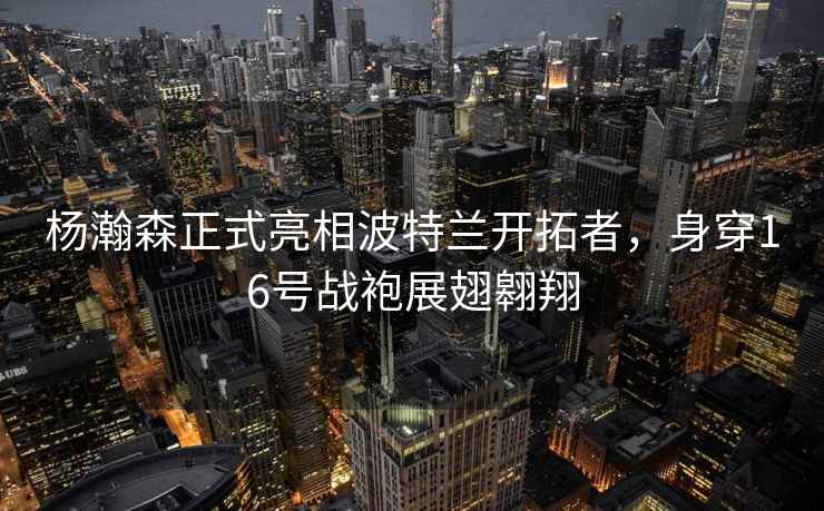 楊瀚森正式亮相波特蘭開拓者，身穿16號戰袍展翅翱翔