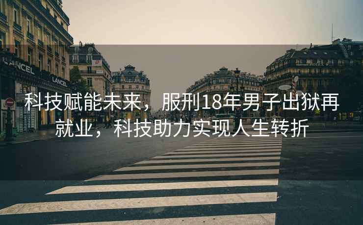 科技賦能未來，服刑18年男子出獄再就業，科技助力實現人生轉折