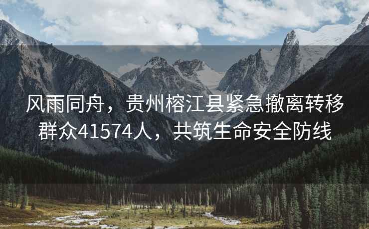 風雨同舟，貴州榕江縣緊急撤離轉移群眾41574人，共筑生命安全防線