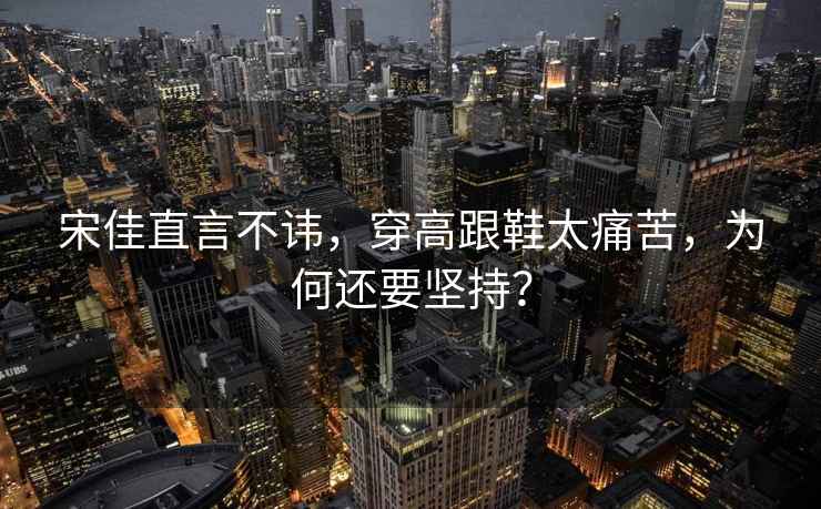 宋佳直言不諱，穿高跟鞋太痛苦，為何還要堅持？