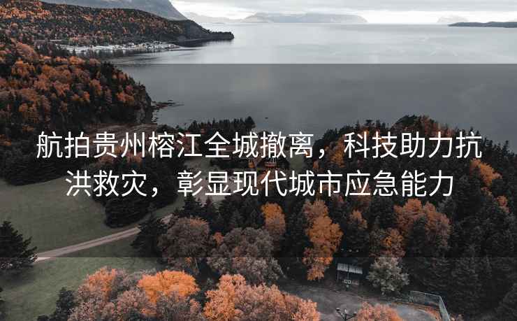 航拍貴州榕江全城撤離，科技助力抗洪救災，彰顯現代城市應急能力
