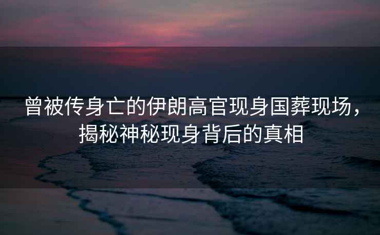 曾被傳身亡的伊朗高官現身國葬現場，揭秘神秘現身背后的真相