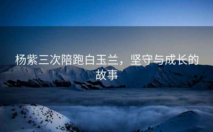 楊紫三次陪跑白玉蘭，堅守與成長的故事