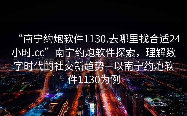“南寧約炮軟件1130.去哪里找合適24小時(shí).cc”南寧約炮軟件探索，理解數(shù)字時(shí)代的社交新趨勢(shì)—以南寧約炮軟件1130為例