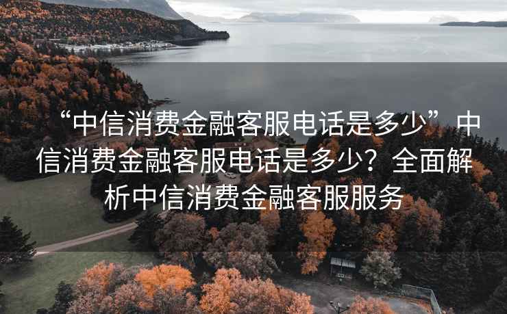 “中信消費金融客服電話是多少”中信消費金融客服電話是多少？全面解析中信消費金融客服服務